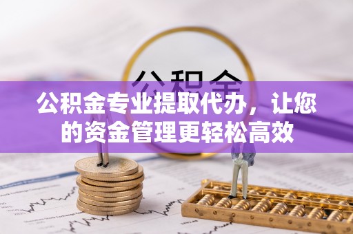 淮阳公积金专业提取代办，让您的资金管理更轻松高效