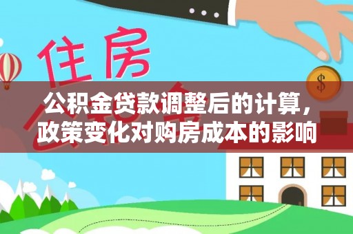 淮阳公积金贷款调整后的计算，政策变化对购房成本的影响与应对策略