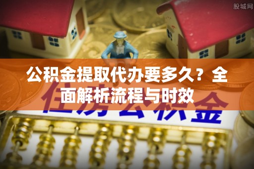 淮阳公积金提取代办要多久？全面解析流程与时效