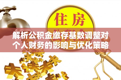 淮阳解析公积金缴存基数调整对个人财务的影响与优化策略
