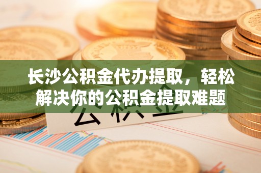 淮阳长沙公积金代办提取，轻松解决你的公积金提取难题